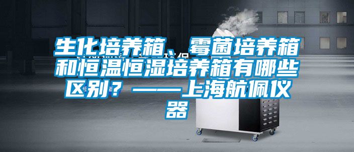 生化培養(yǎng)箱、霉菌培養(yǎng)箱和恒溫恒濕培養(yǎng)箱有哪些區(qū)別？——上海航佩儀器